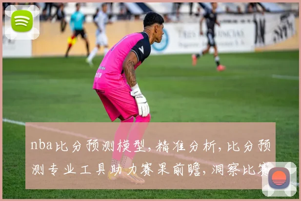 nba比分预测模型,精准分析,比分预测专业工具助力赛果前瞻,洞察比赛精髓,一窥赛事脉络