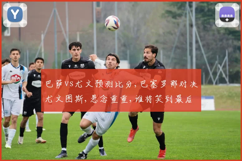 巴萨vs尤文预测比分,巴塞罗那对决尤文图斯,悬念重重,谁将笑到最后